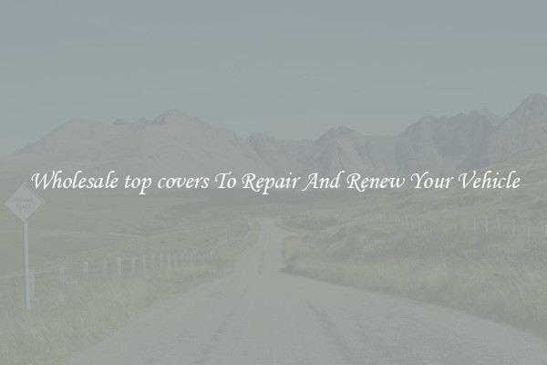 Wholesale top covers To Repair And Renew Your Vehicle